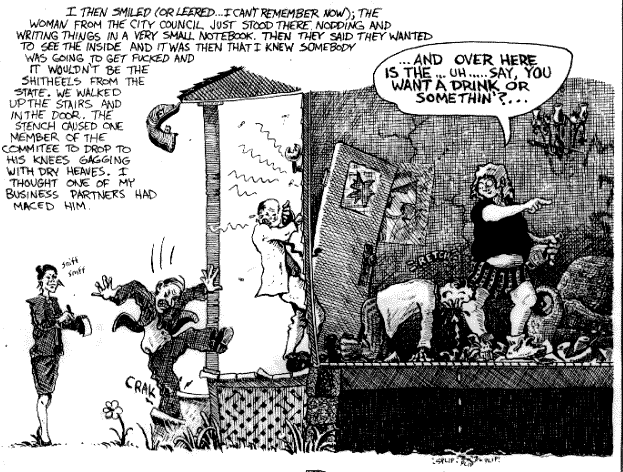 I then smiled (or leered...I can't 
remember now); the woman from the City Council just stood there 
nodding and writing things in a very small notebook.  Then they 
said they wanted to see the inside and it was then that I knew 
somebody was going to get fucked and it wouldn't be the 
shitheels from the State.  We walked up the stairs and in the 
door.  The stench caused one member of the committee to drop to 
his knees gagging with dry heaves.  I thought one of my 
business partners had maced him.